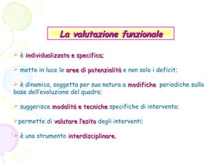 La valutazione funzionale
 è individualizzata e specifica;
 mette in luce le aree di potenzialità e non solo i deficit;
 è dinamica, soggetta per sua natura a modifiche periodiche sulla
base dell’evoluzione del quadro;
 suggerisce modalità e tecniche specifiche di intervento;
permette di valutare l’esito degli interventi;
 è uno strumento interdisciplinare.

 