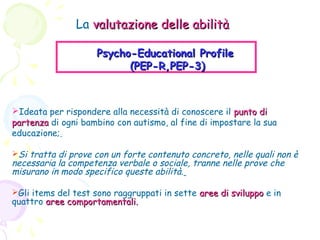 La valutazione delle abilità
Psycho-Educational Profile
(PEP-R,PEP-3)

Ideata per rispondere alla necessità di conoscere il punto di
partenza di ogni bambino con autismo, al fine di impostare la sua
educazione;
Si tratta di prove con un forte contenuto concreto, nelle quali non è

necessaria la competenza verbale o sociale, tranne nelle prove che
misurano in modo specifico queste abilità.
Gli items del test sono raggruppati in sette aree di sviluppo e in

quattro aree comportamentali.

 