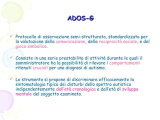 ADOS-G
 Protocollo di osservazione semi-strutturato, standardizzato per
la valutazione della comunicazione, della reciprocità sociale, e del
gioco simbolico.
 Consiste in una serie prestabilita di attività durante le quali il
somministratore ha la possibilità di rilevare i comportamenti
ritenuti cruciali per una diagnosi di autismo.
 Lo strumento si propone di discriminare efficacemente la
sintomatologia tipica dei disturbi dello spettro autistico
indipendentemente dall’età cronologica e dall’età di sviluppo
mentale del soggetto esaminato.

 