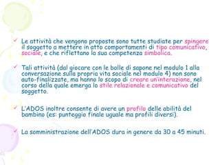  Le attività che vengono proposte sono tutte studiate per spingere
il soggetto a mettere in atto comportamenti di tipo comunicativo,
sociale, e che riflettano la sua competenza simbolica.
 Tali attività (dal giocare con le bolle di sapone nel modulo 1 alla
conversazione sulla propria vita sociale nel modulo 4) non sono
auto-finalizzate, ma hanno lo scopo di creare un’interazione, nel
corso della quale emerga lo stile relazionale e comunicativo del
soggetto.
 L’ADOS inoltre consente di avere un profilo delle abilità del
bambino (es: punteggio finale uguale ma profili diversi).
 La somministrazione dell’ADOS dura in genere da 30 a 45 minuti.

 