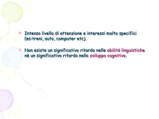  Intenso livello di attenzione e interessi molto specifici
(es:treni, auto, computer etc).
 Non esiste un significativo ritardo nelle abilità linguistiche
nè un significativo ritardo nello sviluppo cognitivo.

 