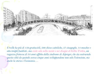 Urville ha più di 150 grattacieli, 500 chiese cattoliche, 57 sinagoghe, 14 moschee e
otto templi buddisti...ma esiste solo nella mente e nei disegni di Gilles Trehin, un
ragazzo francese di 34 anni affetto dalla sindrome di Asperger, che sta costruendo
questa città da quando aveva cinque anni sviluppandone non solo l'estensione, ma
anche la storia e l'economia….

 