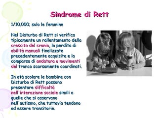 Sindrome di Rett
1/10.000; solo le femmine
Nel Disturbo di Rett si verifica
tipicamente un rallentamento della
crescita del cranio, la perdita di
abilità manuali finalizzate
precedentemente acquisite e la
comparsa di andatura o movimenti
del tronco scarsamente coordinati.
In età scolare le bambine con
Disturbo di Rett possono
presentare difficoltà
nell'interazione sociale simili a
quelle che si osservano
nell'autismo, che tuttavia tendono
ad essere transitorie.

 