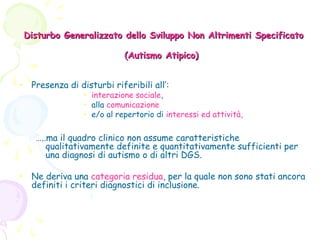 Disturbo Generalizzato dello Sviluppo Non Altrimenti Specificato
(Autismo Atipico)
• Presenza di disturbi riferibili all’:

• interazione sociale,
• alla comunicazione
• e/o al repertorio di interessi ed attività,

…..ma il quadro clinico non assume caratteristiche
qualitativamente definite e quantitativamente sufficienti per
una diagnosi di autismo o di altri DGS.
• Ne deriva una categoria residua, per la quale non sono stati ancora
definiti i criteri diagnostici di inclusione.

 