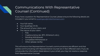 Communications With Representative
Counsel (Continued)
If you have a question for Representative Counsel, please ensure the following details are
included in your email to quadrigacx@millerthomson.com:
● Your full name;
● Your Quadriga CX ID;
● The amount of your claim; and
● The nature of your claim:
○ Fiat;
○ Cryptocurrency (ex. BTC, Ethereum, etc.);
○ Pending Withdrawal;
○ Completed Withdrawal; or
○ Other (please clarify).
This will ensure that Representative Counsel’s communications are efficient and that
parties communicating with Representative Counsel are in fact Affected Users. If you do
not provide the information listed above in your email, you may not receive a response
from Representative Counsel.
 