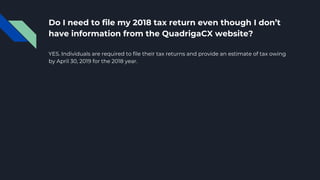 Do I need to file my 2018 tax return even though I don’t
have information from the QuadrigaCX website?
YES. Individuals are required to file their tax returns and provide an estimate of tax owing
by April 30, 2019 for the 2018 year.
 
