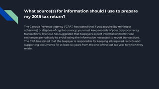 What source(s) for information should I use to prepare
my 2018 tax return?
The Canada Revenue Agency (“CRA”) has stated that if you acquire (by mining or
otherwise) or dispose of cryptocurrency, you must keep records of your cryptocurrency
transactions. The CRA has suggested that taxpayers export information from these
exchanges periodically to avoid losing the information necessary to report transactions.
The CRA has stated that the taxpayer is responsible for keeping all required records and
supporting documents for at least six years from the end of the last tax year to which they
relate.
 