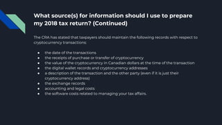 What source(s) for information should I use to prepare
my 2018 tax return? (Continued)
The CRA has stated that taxpayers should maintain the following records with respect to
cryptocurrency transactions:
● the date of the transactions
● the receipts of purchase or transfer of cryptocurrency
● the value of the cryptocurrency in Canadian dollars at the time of the transaction
● the digital wallet records and cryptocurrency addresses
● a description of the transaction and the other party (even if it is just their
cryptocurrency address)
● the exchange records
● accounting and legal costs
● the software costs related to managing your tax affairs.
 