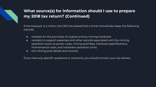 What source(s) for information should I use to prepare
my 2018 tax return? (Continued)
If the taxpayer is a miner, the CRA has stated that a miner should also keep the following
records:
● receipts for the purchase of cryptocurrency mining hardware
● receipts to support expenses and other records associated with the mining
operation (such as power costs, mining pool fees, hardware specifications,
maintenance costs, and hardware operation time)
● the mining pool details and records.
If you have any specific questions or concerns, you should contact your tax advisor.
 