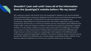 Shouldn’t I just wait until I have all of the information
from the QuadrigaCX website before I file my taxes?
NO, waiting to obtain information from the QuadrigaCX website is not recommended
since individuals have a statutory obligation to file tax returns and estimate taxes by April
30, 2019 for the 2018 year. Furthermore, the CRA has stated that taxpayers are,
themselves, responsible for maintaining certain information regarding cryptocurrency
transactions. At this time, it is unknown whether (and to what extent) each Affected User
might suffer a loss with respect to his/her investment through the QuadrigaCX website.
Further, it is not certain whether any such loss would arise in the 2018 year or the 2019
year. As such, it may not be known whether (and to what extent) each Affected User
might have an income inclusion or a capital gain with respect to the Affected User’s
transactions using the QuadrigaCX website. If you fail to properly report or pay tax owing
by April 30, 2019 for the 2018 year, you may be subject to penalties and/or interest. If you
have any specific questions or concerns, you should contact your tax advisor.
 