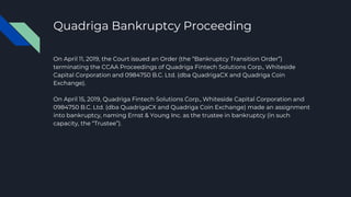 Quadriga Bankruptcy Proceeding
On April 11, 2019, the Court issued an Order (the “Bankruptcy Transition Order”)
terminating the CCAA Proceedings of Quadriga Fintech Solutions Corp., Whiteside
Capital Corporation and 0984750 B.C. Ltd. (dba QuadrigaCX and Quadriga Coin
Exchange).
On April 15, 2019, Quadriga Fintech Solutions Corp., Whiteside Capital Corporation and
0984750 B.C. Ltd. (dba QuadrigaCX and Quadriga Coin Exchange) made an assignment
into bankruptcy, naming Ernst & Young Inc. as the trustee in bankruptcy (in such
capacity, the “Trustee”).
 