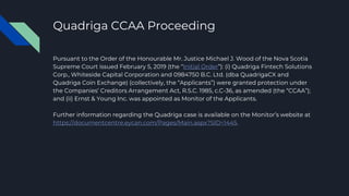 Quadriga CCAA Proceeding
Pursuant to the Order of the Honourable Mr. Justice Michael J. Wood of the Nova Scotia
Supreme Court issued February 5, 2019 (the “Initial Order”): (i) Quadriga Fintech Solutions
Corp., Whiteside Capital Corporation and 0984750 B.C. Ltd. (dba QuadrigaCX and
Quadriga Coin Exchange) (collectively, the “Applicants”) were granted protection under
the Companies’ Creditors Arrangement Act, R.S.C. 1985, c.C-36, as amended (the “CCAA”);
and (ii) Ernst & Young Inc. was appointed as Monitor of the Applicants.
Further information regarding the Quadriga case is available on the Monitor’s website at
https://documentcentre.eycan.com/Pages/Main.aspx?SID=1445.
 
