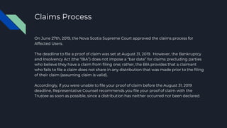 Claims Process
On June 27th, 2019, the Nova Scotia Supreme Court approved the claims process for
Affected Users.
The deadline to file a proof of claim was set at August 31, 2019. However, the Bankruptcy
and Insolvency Act (the “BIA”) does not impose a “bar date” for claims precluding parties
who believe they have a claim from filing one; rather, the BIA provides that a claimant
who fails to file a claim does not share in any distribution that was made prior to the filing
of their claim (assuming claim is valid).
Accordingly, if you were unable to file your proof of claim before the August 31, 2019
deadline, Representative Counsel recommends you file your proof of claim with the
Trustee as soon as possible, since a distribution has neither occurred nor been declared.
 