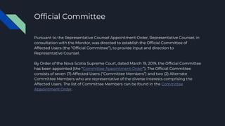 Official Committee
Pursuant to the Representative Counsel Appointment Order, Representative Counsel, in
consultation with the Monitor, was directed to establish the Official Committee of
Affected Users (the “Official Committee”), to provide input and direction to
Representative Counsel.
By Order of the Nova Scotia Supreme Court, dated March 19, 2019, the Official Committee
has been appointed (the “Committee Appointment Order”). The Official Committee
consists of seven (7) Affected Users (“Committee Members”) and two (2) Alternate
Committee Members who are representative of the diverse interests comprising the
Affected Users. The list of Committee Members can be found in the Committee
Appointment Order.
 