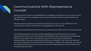 Communications With Representative
Counsel
Representative Counsel has established this webpage to facilitate communications with
the Affected Users. The webpage will include information and documents relevant to
Affected Users.
Representative Counsel has received from Ernst & Young Inc. a list of Affected Users,
including their contact information and QuadrigaCX customer IDs.
Please note that Representative Counsel is experiencing a high volume of email inquiries.
Part of Representative Counsel’s duties prescribed by the Representative Counsel
Appointment Order, is to communicate with Affected Users regarding the proceedings.
However, this aspect of our mandate can be time consuming and expensive.
Representative Counsel is dedicated to fulfilling its mandate in the most cost-effective
way to limit the drain on the resources of the estate. To achieve this objective, we request
that Affected Users who wish to communicate with Representative Counsel follow the
procedure set out herein.
 