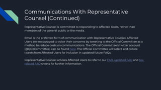 Communications With Representative
Counsel (Continued)
Representative Counsel is committed to responding to Affected Users, rather than
members of the general public or the media.
Email is the preferred form of communication with Representative Counsel. Affected
Users are encouraged to voice their concerns by tweeting to the Official Committee as a
method to reduce costs on communications. The Official Committee’s twitter account
(@QCXCommittee) can be found here. The Official Committee will select and collate
tweets from Affected Users for inclusion in updated future FAQs.
Representative Counsel advises Affected Users to refer to our FAQ, updated FAQ and tax-
related FAQ sheets for further information.
 