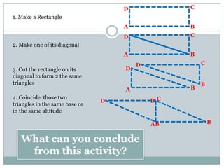 1. Make a Rectangle
2. Make one of its diagonal
3. Cut the rectangle on its
diagonal to form 2 the same
triangles
4. Coincide those two
triangles in the same base or
in the same altitude
A
D C
B
A
D C
B
D
B
C
A B
D
A B
DD
B
C
What can you conclude
from this activity?
 