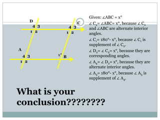 Given: ∠ABC = x°
∠ C2= ∠ABC= x°, because ∠ C2
and ∠ABC are alternate interior
angles.
∠ C1= 180°- x°, because ∠ C1 is
supplement of ∠ C2.
∠ D2= ∠ C2= x°, because they are
corresponding angles.
∠ A4= ∠ D2= x°, because they are
alternate interior angles.
∠ A3= 180°- x°, because ∠ A3 is
supplement of ∠ A4.
B
D
A
C
x°
1 2
34
1 2
34
1 2
34
What is your
conclusion????????
 