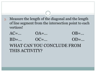 3. Measure the length of the diagonal and the length
of line segment from the intersection point to each
vertices!
AC=… OA=… OB=…
BD=… OC=… OD=…
WHAT CAN YOU CONCLUDE FROM
THIS ACTIVITY?
 