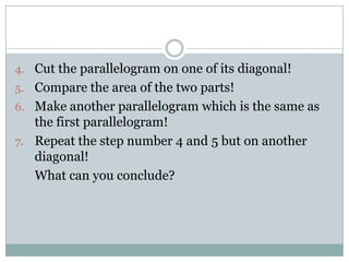 4. Cut the parallelogram on one of its diagonal!
5. Compare the area of the two parts!
6. Make another parallelogram which is the same as
the first parallelogram!
7. Repeat the step number 4 and 5 but on another
diagonal!
What can you conclude?
 