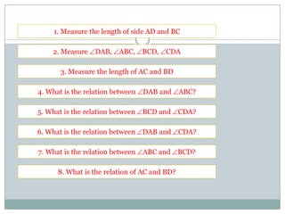 1. Measure the length of side AD and BC
2. Measure DAB, ABC, BCD, CDA
3. Measure the length of AC and BD
4. What is the relation between DAB and ABC?
5. What is the relation between BCD and CDA?
6. What is the relation between DAB and CDA?
7. What is the relation between ABC and BCD?
8. What is the relation of AC and BD?
 