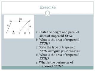 Exercise
a. State the height and parallel
sides of trapezoid EFGH.
b. What is the area of trapezoid
EFGH?
c. State the type of trapezoid
EFIH and give your reasons.
d. What is the area of trapezoid
EFIH?
e. What is the perimeter of
trapezoid EFIH?
 