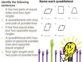 Identify the following
sentences
1. It has two pairs of equal
sides and four right
angles
2. A quadrilateral with only
one pair of parallel lines
3. It has four equal sides
but two opposite equal
angles
4. A quadrilateral with two
pairs of opposite parallel
lines and opposite
equal angles?
5. Four right angles and
two pairs of parallel lines
Name each quadrilateral
 