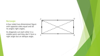 Rectangle
A four-sided two-dimensional figure
with opposite sides equal and all
its angles right angles.
Its diagonals cut each other in a
middle point and they don’t form a
right angle but an oblique angle.
 