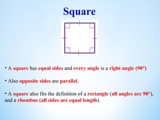 Square
• A square has equal sides and every angle is a right angle (90°)
• Also opposite sides are parallel.
• A square also fits the definition of a rectangle (all angles are 90°),
and a rhombus (all sides are equal length).
 