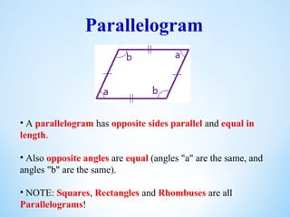 Parallelogram
• A parallelogram has opposite sides parallel and equal in
length.
• Also opposite angles are equal (angles "a" are the same, and
angles "b" are the same).
• NOTE: Squares, Rectangles and Rhombuses are all
Parallelograms!
 