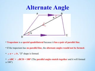 Alternate Angle
a
b
• Trapezium is a special quadrilateral because it has a pair of parallel line.
• If the trapezium has no parallel line, the alternate angles would not be formed.
• ∠ a = b∠ , "Z" shape is formed.
• ∠ABC + BCD = 180°∠ (The parallel angles match together and it will formed
a 180°)
A B
C
D
 