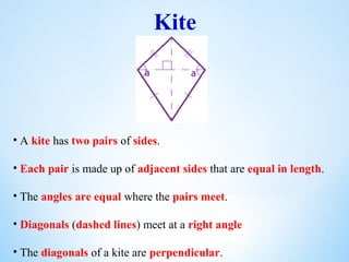 Kite
• A kite has two pairs of sides.
• Each pair is made up of adjacent sides that are equal in length.
• The angles are equal where the pairs meet.
• Diagonals (dashed lines) meet at a right angle
• The diagonals of a kite are perpendicular.
 