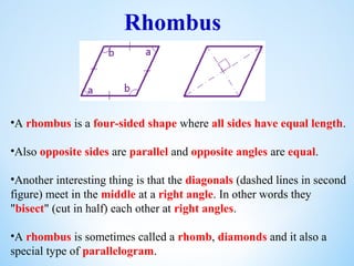 Rhombus
•A rhombus is a four-sided shape where all sides have equal length.
•Also opposite sides are parallel and opposite angles are equal.
•Another interesting thing is that the diagonals (dashed lines in second
figure) meet in the middle at a right angle. In other words they
"bisect" (cut in half) each other at right angles.
•A rhombus is sometimes called a rhomb, diamonds and it also a
special type of parallelogram.
 