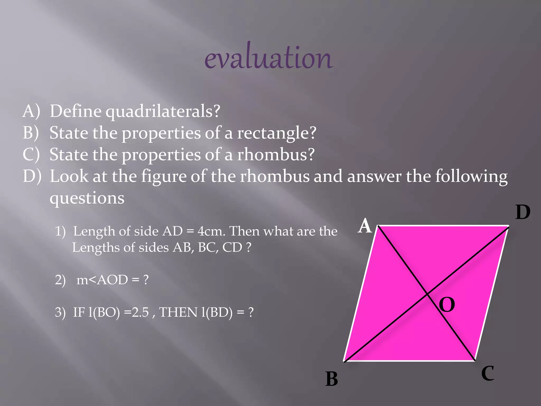 evaluation 
A) Define quadrilaterals? 
B) State the properties of a rectangle? 
C) State the properties of a rhombus? 
D) Look at the figure of the rhombus and answer the following 
questions 
A 
B C 
D 
O 
1) Length of side AD = 4cm. Then what are the 
Lengths of sides AB, BC, CD ? 
2) m<AOD = ? 
3) IF l(BO) =2.5 , THEN l(BD) = ? 
 