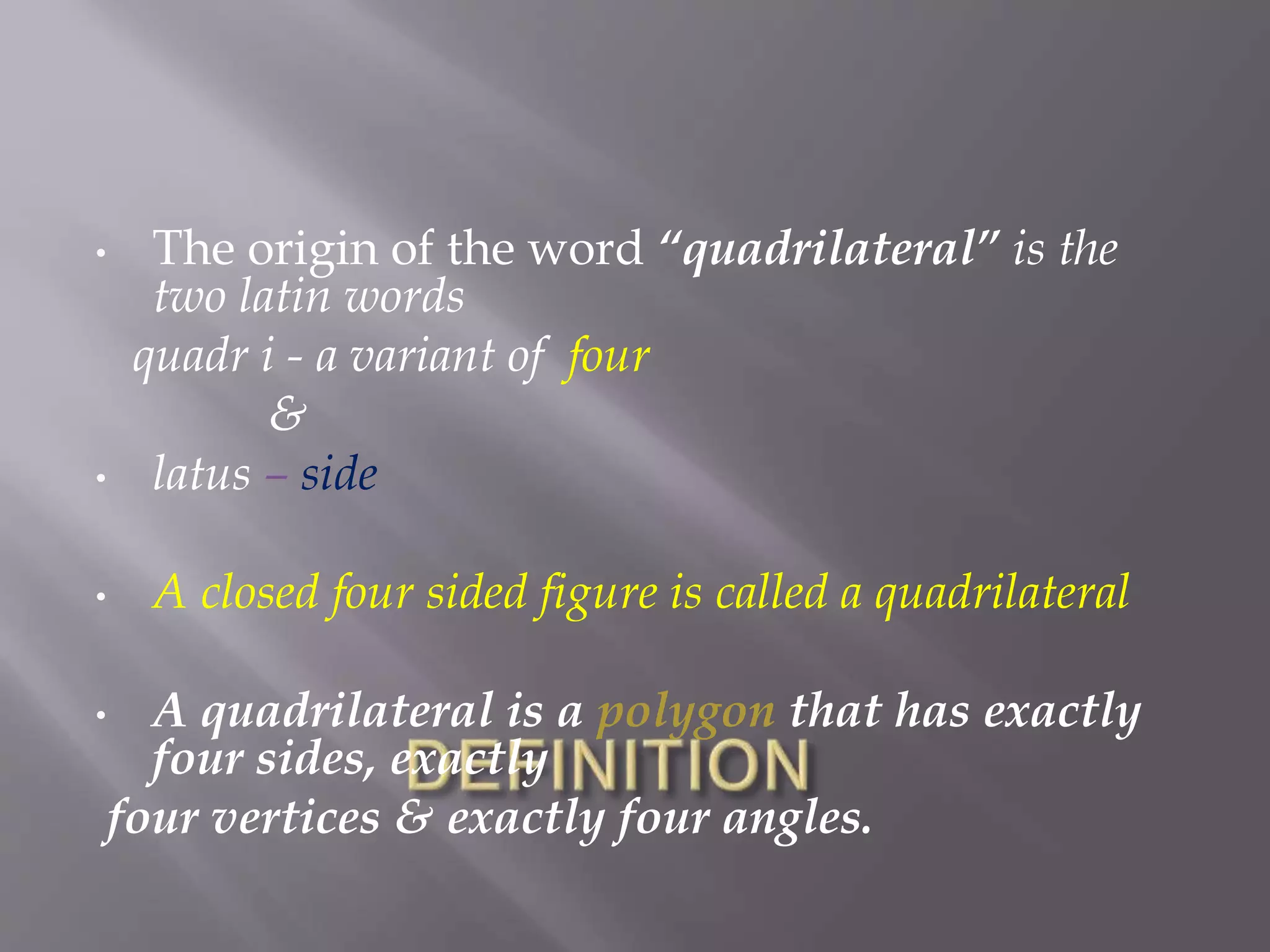 • The origin of the word “quadrilateral” is the 
two latin words 
quadr i - a variant of four 
& 
• latus – side 
• A closed four sided figure is called a quadrilateral 
• A quadrilateral is a polygon that has exactly 
four sides, exactly 
four vertices & exactly four angles. 
 