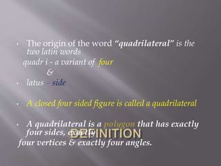 • The origin of the word “quadrilateral” is the 
two latin words 
quadr i - a variant of four 
& 
• latus – side 
• A closed four sided figure is called a quadrilateral 
• A quadrilateral is a polygon that has exactly 
four sides, exactly 
four vertices & exactly four angles. 
 
