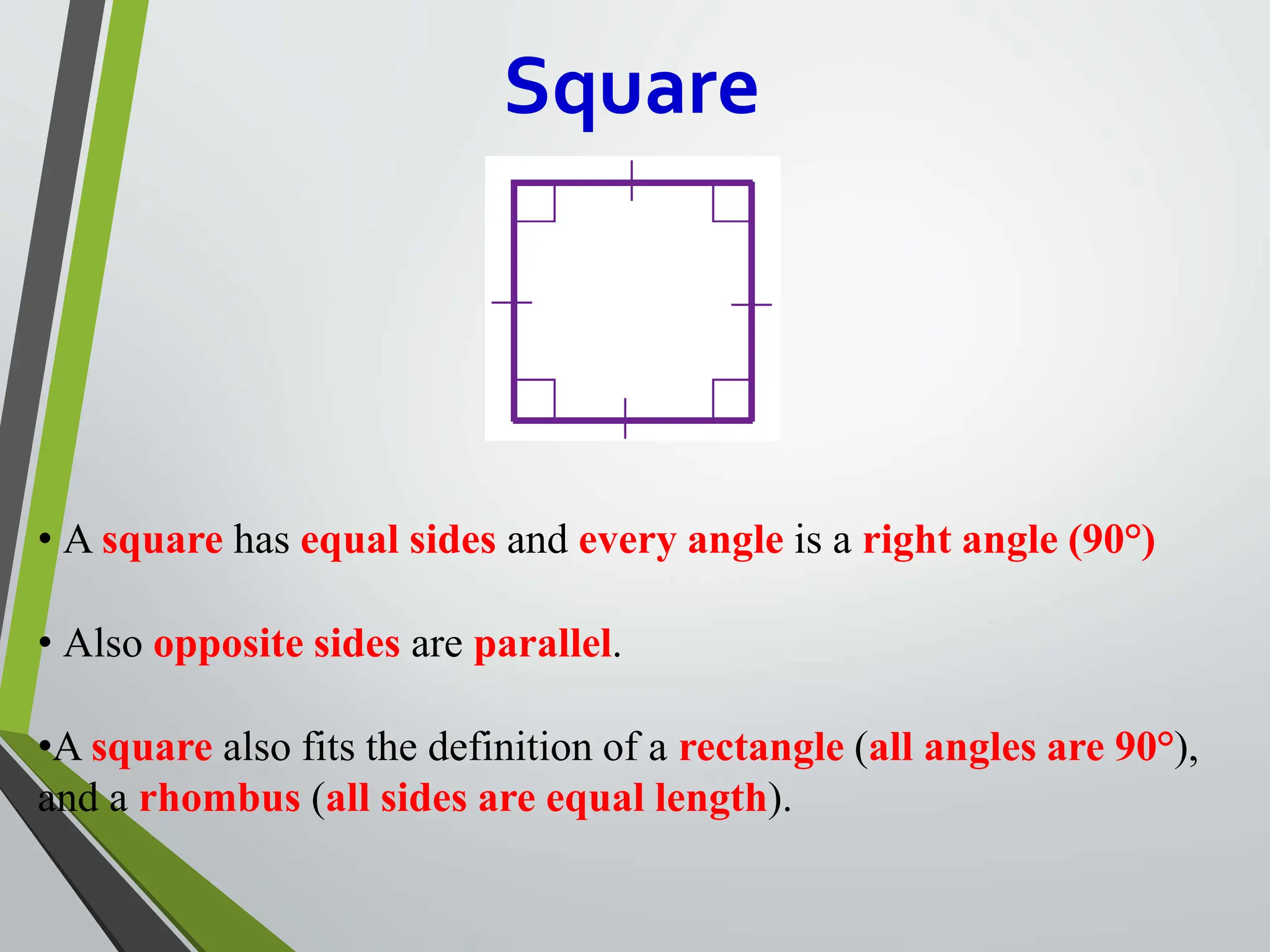Square
• A square has equal sides and every angle is a right angle (90°)
• Also opposite sides are parallel.
•A square also fits the definition of a rectangle (all angles are 90°),
and a rhombus (all sides are equal length).
 