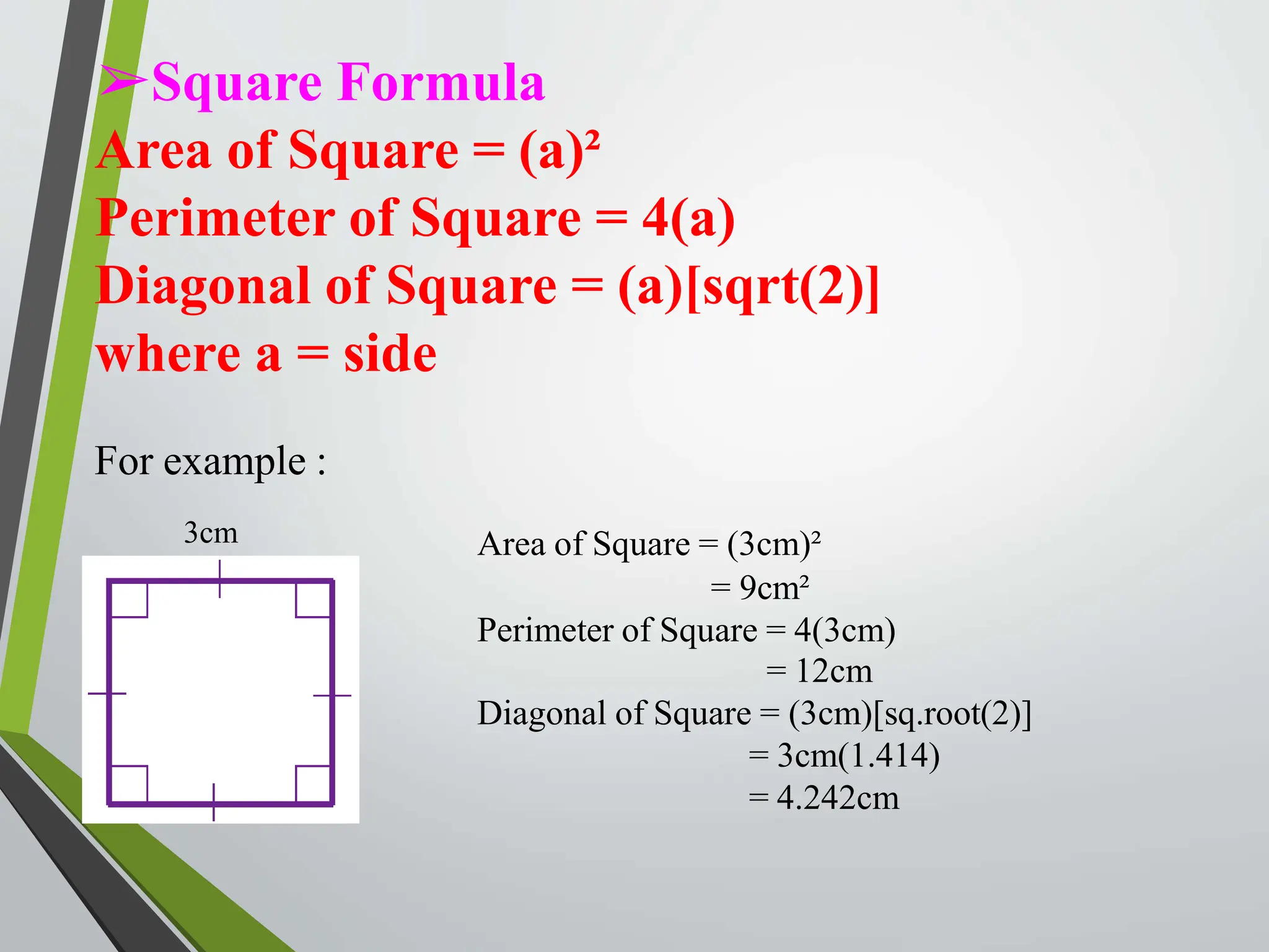 ➢Square Formula
Area of Square = (a)²
Perimeter of Square = 4(a)
Diagonal of Square = (a)[sqrt(2)]
where a = side
For example :
3cm Area of Square = (3cm)²
= 9cm²
Perimeter of Square = 4(3cm)
= 12cm
Diagonal of Square = (3cm)[sq.root(2)]
= 3cm(1.414)
= 4.242cm
 