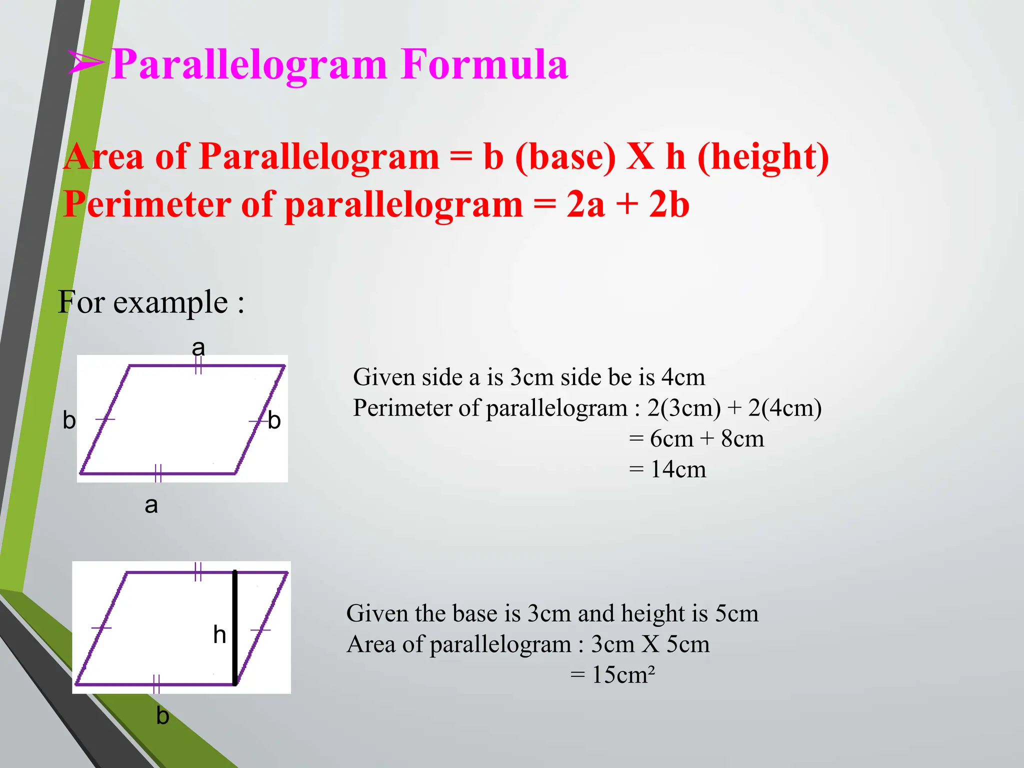 ➢Parallelogram Formula
Area of Parallelogram = b (base) X h (height)
Perimeter of parallelogram = 2a + 2b
For example :
a
b
a
b
Given side a is 3cm side be is 4cm
Perimeter of parallelogram : 2(3cm) + 2(4cm)
= 6cm + 8cm
= 14cm
b
h
Given the base is 3cm and height is 5cm
Area of parallelogram : 3cm X 5cm
= 15cm²
 