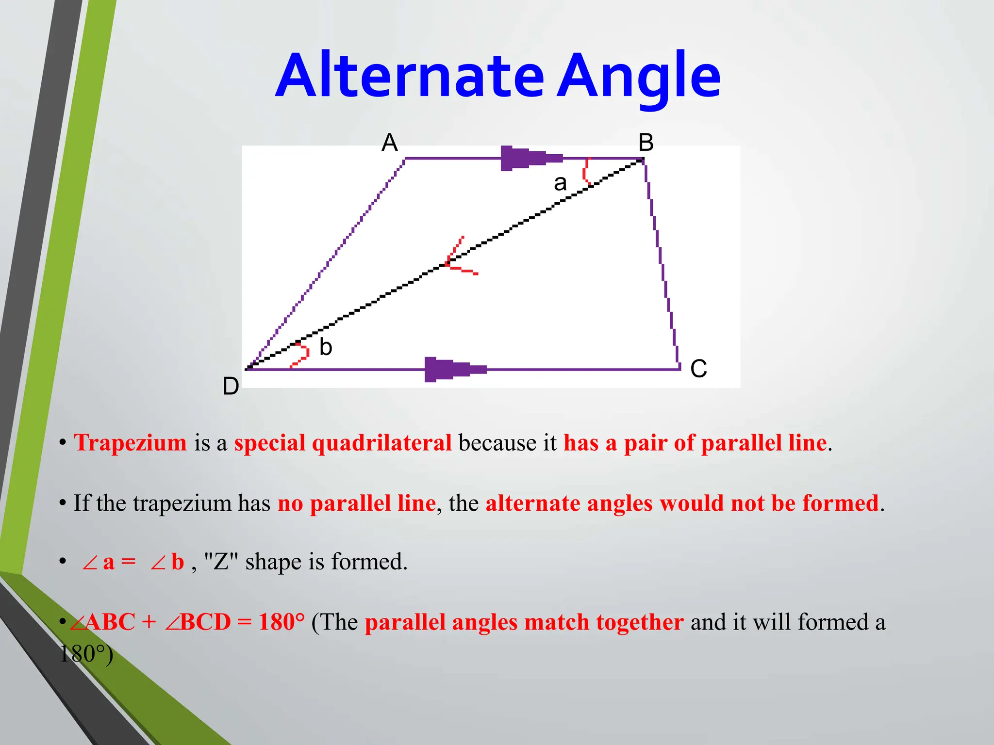 AlternateAngle
b
• Trapezium is a special quadrilateral because it has a pair of parallel line.
• If the trapezium has no parallel line, the alternate angles would not be formed.
• ∠a = ∠b , "Z" shape is formed.
•∠ABC + ∠BCD = 180° (The parallel angles match together and it will formed a
180°)
A B
a
C
D
 