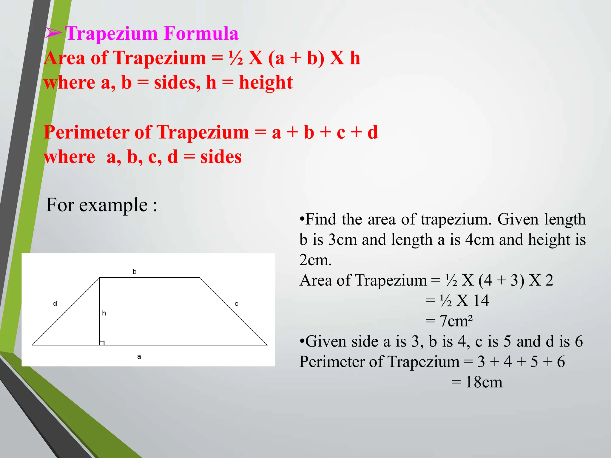 ➢Trapezium Formula
Area of Trapezium = ½ X (a + b) X h
where a, b = sides, h = height
Perimeter of Trapezium = a + b + c + d
where a, b, c, d = sides
For example :
•Find the area of trapezium. Given length
b is 3cm and length a is 4cm and height is
2cm.
Area of Trapezium = ½ X (4 + 3) X 2
= ½ X 14
= 7cm²
•Given side a is 3, b is 4, c is 5 and d is 6
Perimeter of Trapezium = 3 + 4 + 5 + 6
= 18cm
 