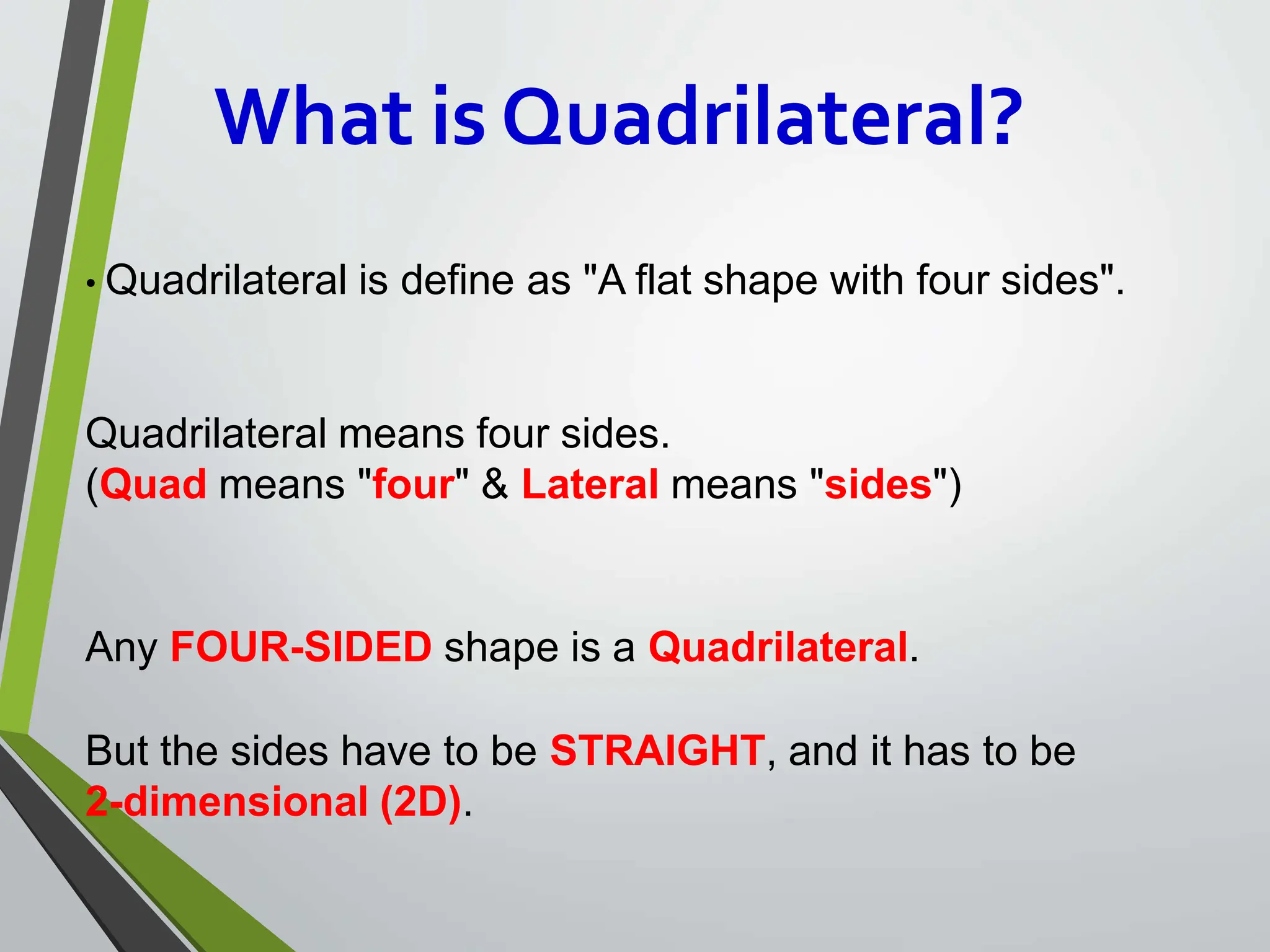 What is Quadrilateral?
• Quadrilateral is define as "A flat shape with four sides".
Quadrilateral means four sides.
(Quad means "four" & Lateral means "sides")
Any FOUR-SIDED shape is a Quadrilateral.
But the sides have to be STRAIGHT, and it has to be
2-dimensional (2D).
 