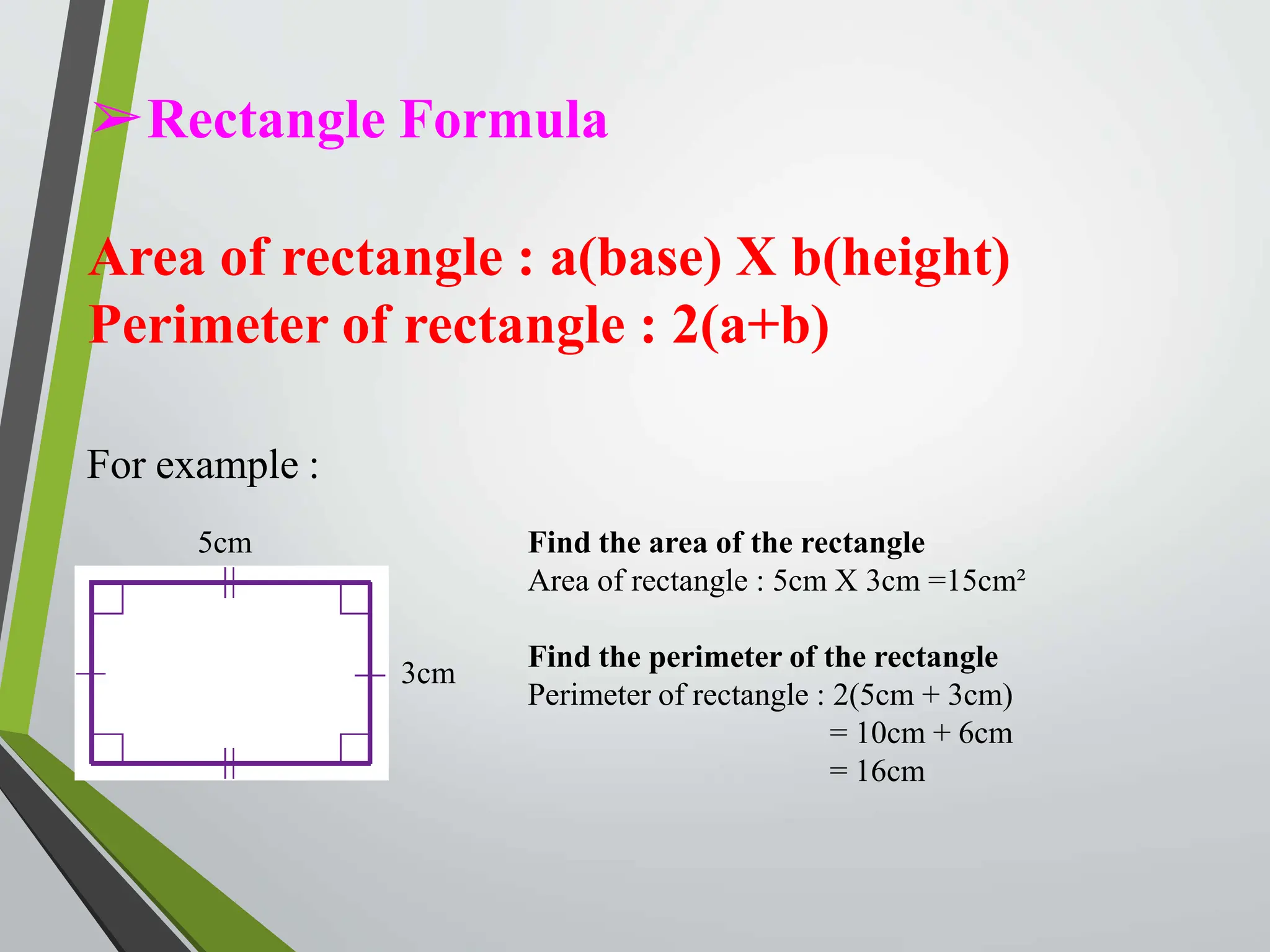 ➢Rectangle Formula
Area of rectangle : a(base) X b(height)
Perimeter of rectangle : 2(a+b)
For example :
5cm
3cm
Find the area of the rectangle
Area of rectangle : 5cm X 3cm =15cm²
Find the perimeter of the rectangle
Perimeter of rectangle : 2(5cm + 3cm)
= 10cm + 6cm
= 16cm
 