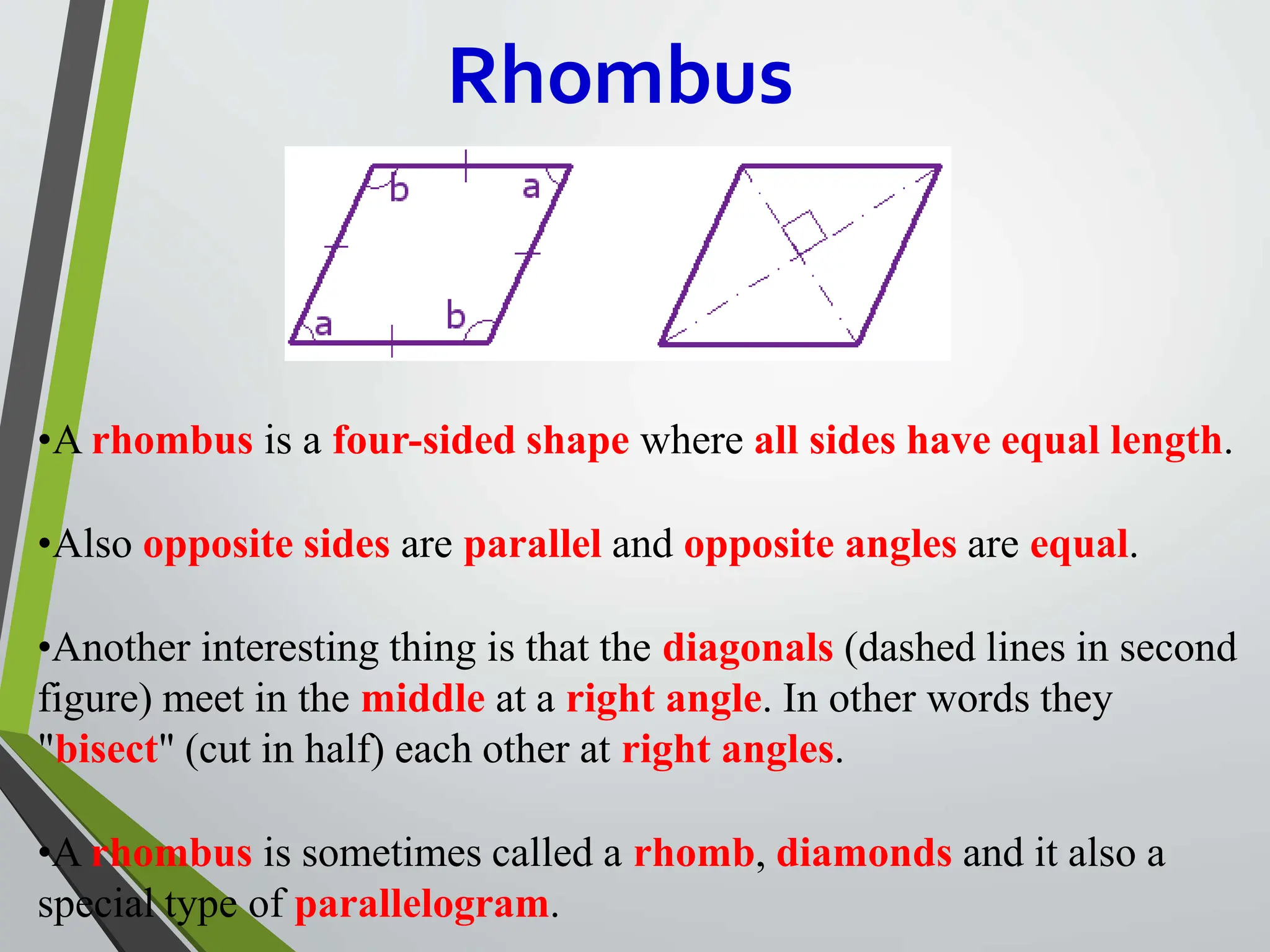 Rhombus
•A rhombus is a four-sided shape where all sides have equal length.
•Also opposite sides are parallel and opposite angles are equal.
•Another interesting thing is that the diagonals (dashed lines in second
figure) meet in the middle at a right angle. In other words they
"bisect" (cut in half) each other at right angles.
•A rhombus is sometimes called a rhomb, diamonds and it also a
special type of parallelogram.
 