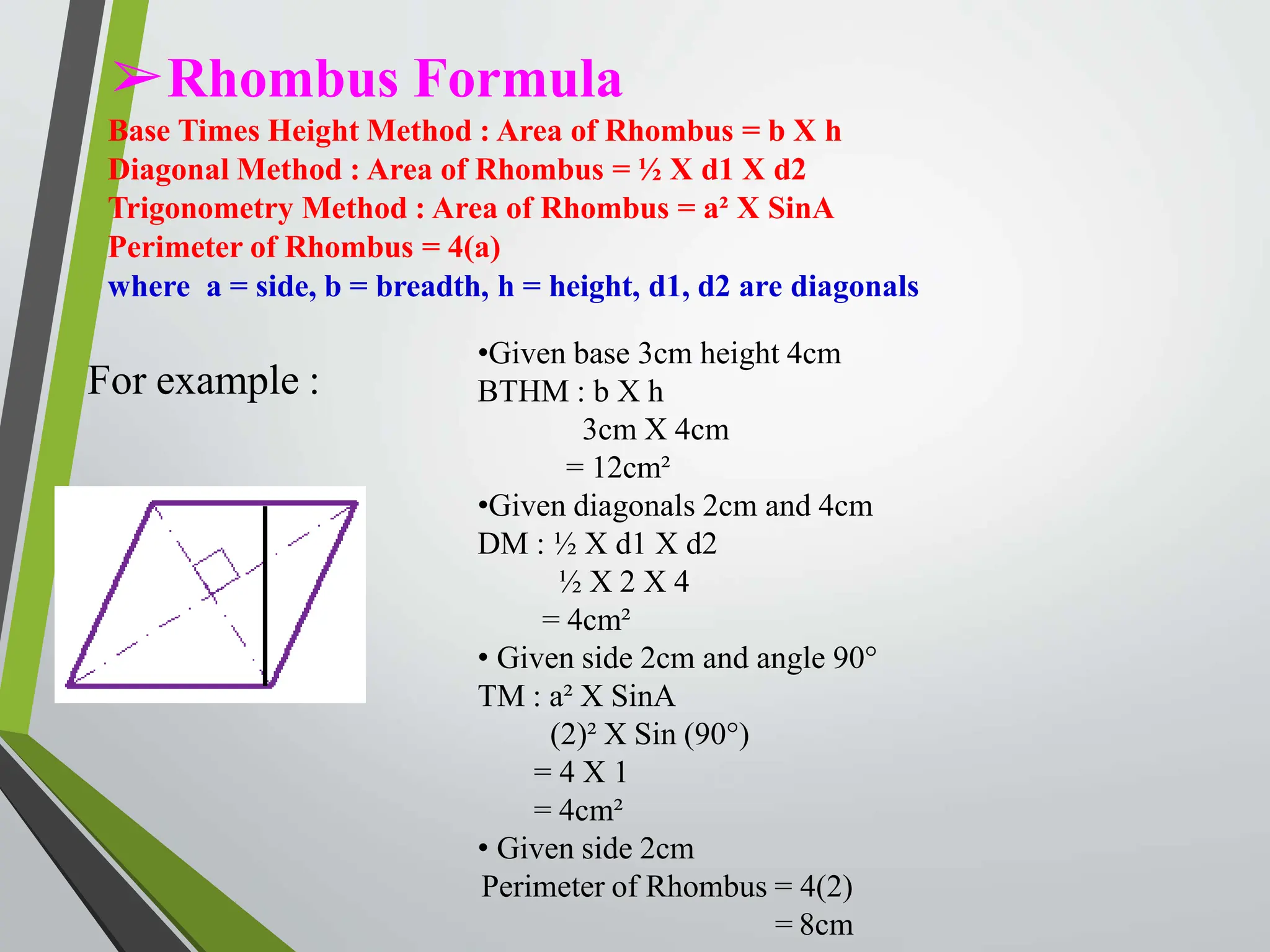 ➢Rhombus Formula
Base Times Height Method : Area of Rhombus = b X h
Diagonal Method : Area of Rhombus = ½ X d1 X d2
Trigonometry Method : Area of Rhombus = a² X SinA
Perimeter of Rhombus = 4(a)
where a = side, b = breadth, h = height, d1, d2 are diagonals
For example :
•Given base 3cm height 4cm
BTHM : b X h
3cm X 4cm
= 12cm²
•Given diagonals 2cm and 4cm
DM : ½ X d1 X d2
½ X 2 X 4
= 4cm²
• Given side 2cm and angle 90°
TM : a² X SinA
(2)² X Sin (90°)
= 4 X 1
= 4cm²
• Given side 2cm
Perimeter of Rhombus = 4(2)
= 8cm
 
