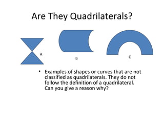 Examples of shapes or curves that are not classified as quadrilaterals. They do not follow the definition of a quadrilateral.  Can you give a reason why? Are They Quadrilaterals? A C B 