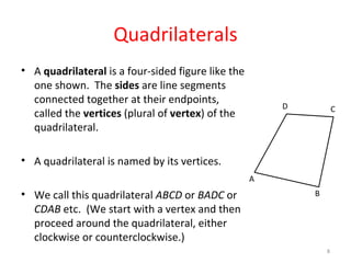 Quadrilaterals A  quadrilateral  is a four-sided figure like the one shown.  The  sides  are line segments connected together at their endpoints, called the  vertices  (plural of  vertex ) of the quadrilateral. A quadrilateral is named by its vertices. We call this quadrilateral  ABCD  or  BADC  or  CDAB  etc.  (We start with a vertex and then proceed around the quadrilateral, either clockwise or counterclockwise.) A B C D 