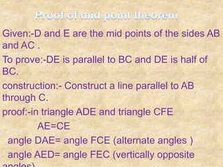 Given:-D and E are the mid points of the sides AB
and AC .
To prove:-DE is parallel to BC and DE is half of
BC.
construction:- Construct a line parallel to AB
through C.
proof:-in triangle ADE and triangle CFE
         AE=CE
 angle DAE= angle FCE (alternate angles )
 angle AED= angle FEC (vertically opposite
 