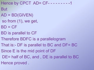 Hence by CPCT AD= CF- - - - - - - - -1
But
AD = BD(GIVEN)
so from (1), we get,
BD = CF
BD is parallel to CF
Therefore BDFC is a parallelogram
That is:- DF is parallel to BC and DF= BC
Since E is the mid point of DF
DE= half of BC, and , DE is parallel to BC
Hence proved .
 