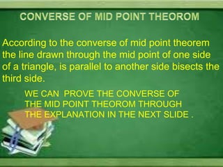 According to the converse of mid point theorem
the line drawn through the mid point of one side
of a triangle, is parallel to another side bisects the
third side.
     WE CAN PROVE THE CONVERSE OF
     THE MID POINT THEOROM THROUGH
     THE EXPLANATION IN THE NEXT SLIDE .
 